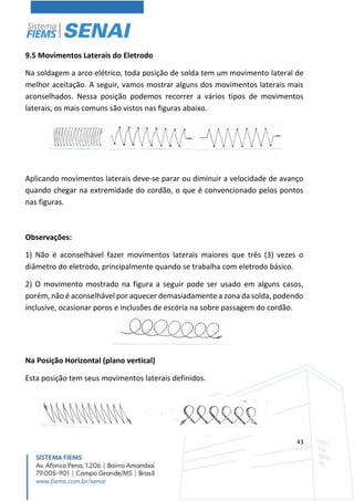 43
9.5 Movimentos Laterais do Eletrodo
Na soldagem a arco elétrico, toda posição de solda tem um movimento lateral de
melhor aceitação. A seguir, vamos mostrar alguns dos movimentos laterais mais
aconselhados. Nessa posição podemos recorrer a vários tipos de movimentos
laterais, os mais comuns são vistos nas figuras abaixo.
Aplicando movimentos laterais deve-se parar ou diminuir a velocidade de avanço
quando chegar na extremidade do cordão, o que é convencionado pelos pontos
nas figuras.
Observações:
1) Não é aconselhável fazer movimentos laterais maiores que três (3) vezes o
diâmetro do eletrodo, principalmente quando se trabalha com eletrodo básico.
2) O movimento mostrado na figura a seguir pode ser usado em alguns casos,
porém, não é aconselhável por aquecer demasiadamente a zona da solda, podendo
inclusive, ocasionar poros e inclusões de escória na sobre passagem do cordão.
Na Posição Horizontal (plano vertical)
Esta posição tem seus movimentos laterais definidos.
 