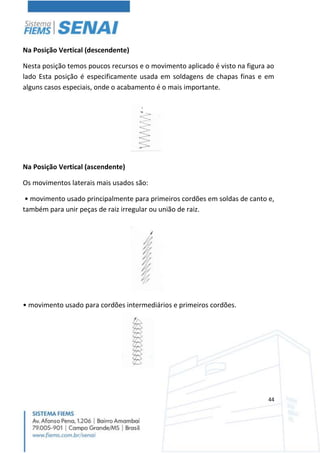 44
Na Posição Vertical (descendente)
Nesta posição temos poucos recursos e o movimento aplicado é visto na figura ao
lado Esta posição é especificamente usada em soldagens de chapas finas e em
alguns casos especiais, onde o acabamento é o mais importante.
Na Posição Vertical (ascendente)
Os movimentos laterais mais usados são:
• movimento usado principalmente para primeiros cordões em soldas de canto e,
também para unir peças de raiz irregular ou união de raiz.
• movimento usado para cordões intermediários e primeiros cordões.
 