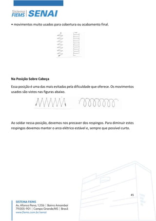 45
• movimentos muito usados para cobertura ou acabamento final.
Na Posição Sobre Cabeça
Essa posição é uma das mais evitadas pela dificuldade que oferece. Os movimentos
usados são vistos nas figuras abaixo.
Ao soldar nessa posição, devemos nos precaver dos respingos. Para diminuir estes
respingos devemos manter o arco elétrico estável e, sempre que possível curto.
 