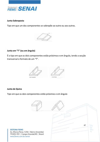 47
Junta Sobreposta
Tipo em que um dos componentes se sobrepõe ao outro ou aos outros.
Junta em “T” (ou em ângulo)
É o tipo em que os dois componentes estão próximos e em ângulo, tendo a secção
transversal o formato de um “T”.
Junta de Quina
Tipo em que os dois componentes estão próximos e em ângulo
 
