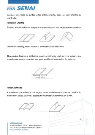 48
Qualquer dos tipos de juntas vistas anteriormente, pode ser sem chanfro ou
chanfrada.
Junta sem Chanfro
É aquela em que as bordas das peças a serem soldadas não necessitam de chanfros.
Geralmente essas juntas são usadas em materiais de até 6 mm.
Observação: Quando a soldagem requer penetração total, deve-se deixar entre
uma chapa e a outra uma abertura igual ao diâmetro do núcleo do eletrodo.
Junta Chanfrada
É aquela em que as bordas das peças a serem soldadas necessitam de chanfro. Na
maioria dos casos, quando a espessura dos materiais tem mais de 6 mm.
 
