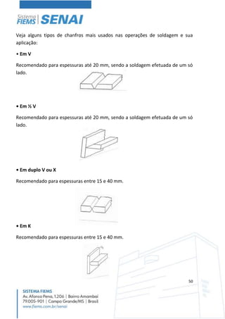 50
Veja alguns tipos de chanfros mais usados nas operações de soldagem e sua
aplicação:
• Em V
Recomendado para espessuras até 20 mm, sendo a soldagem efetuada de um só
lado.
• Em ½ V
Recomendado para espessuras até 20 mm, sendo a soldagem efetuada de um só
lado.
• Em duplo V ou X
Recomendado para espessuras entre 15 e 40 mm.
• Em K
Recomendado para espessuras entre 15 e 40 mm.
 