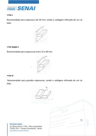 51
• Em J
Recomendada para espessura até 20 mm, sendo a soldagem efetuada de um só
lado.
• Em duplo J
Recomendado para espessuras entre 15 e 40 mm.
• Em U
Recomendado para grandes espessuras, sendo a soldagem efetuada de um só
lado.
 