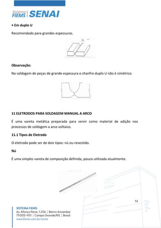 52
• Em duplo U
Recomendado para grandes espessuras.
Observação:
Na soldagem de peças de grande espessura o chanfro duplo U não é simétrico.
11 ELETRODOS PARA SOLDAGEM MANUAL A ARCO
É uma vareta metálica preparada para servir como material de adição nos
processos de soldagem a arco voltaico.
11.1 Tipos de Eletrodo
O eletrodo pode ser de dois tipos: nú ou revestido.
Nú
É uma simples vareta de composição definida, pouco utilizada atualmente.
 