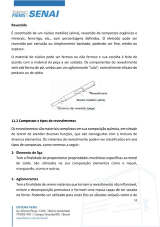 53
Revestido
É constituído de um núcleo metálico (alma), revestido de compostos orgânicos e
minerais, ferro-liga, etc., com porcentagens definidas. O eletrodo pode ser
revestido por extrusão ou simplesmente banhado, podendo ser fino, médio ou
espesso.
O material do núcleo pode ser ferroso ou não ferroso e sua escolha é feita de
acordo com o material da peça a ser soldada. Os componentes do revestimento
vem sob forma de pó, unidos por um aglomerante “cola”, normalmente silicato de
potássio ou de sódio
11.2 Compostos e tipos de revestimentos
Os revestimentos são materiais complexos em sua composição química, em virtude
de terem de atender diversas funções, que são conseguidas com a mistura de
diversos elementos. Os materiais do revestimento podem ser classificados em seis
tipos de compostos, como veremos a seguir:
1- Elemento de liga
Tem a finalidade de proporcionar propriedades mecânicas específicas ao metal
de solda. São utilizados na sua composição elementos como o níquel,
manguanês, cromo e outros.
2- Aglomerantes
Tem a finalidade de serem materiais que tornam o revestimento não inflamável,
evitam a decomposição prematura e formam uma massa capaz de ser secada
no forno. Podendo ser utilizado para estes fins os silicatos solúveis como o de
 