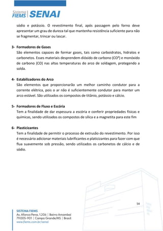 54
sódio e potássio. O revestimento final, após passagem pelo forno deve
apresentar um grau de dureza tal que mantenha resistência suficiente para não
se fragmentar, trincar ou lascar.
3- Formadores de Gases
São elementos capazes de formar gases, tais como carboidratos, hidratos e
carbonetos. Esses materiais desprendem dióxido de carbono (CO²) e monóxido
de carbono (CO) nas altas temperaturas do arco de soldagem, protegendo a
solda.
4- Estabilizadores do Arco
São elementos que proporcionarão um melhor caminho condutor para a
corrente elétrica, pois o ar não é suficientemente condutor para manter um
arco estável. São utilizados os compostos de titânio, potássio e cálcio.
5- Formadores de Fluxo e Escória
Tem a finalidade de dar espessura a escória e conferir propriedades físicas e
químicas, sendo utilizados os compostos de sílica e a magnetita para este fim
6- Plasticizantes
Tem a finalidade de permitir o processo de extrusão do revestimento. Por isso
é necessário adicionar materiais lubrificantes e platicizantes para fazer com que
flua suavemente sob pressão, sendo utilizados os carbonetos de cálcio e de
sódio.
 
