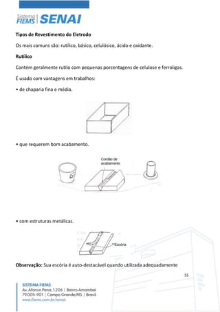 55
Tipos de Revestimento do Eletrodo
Os mais comuns são: rutílico, básico, celulósico, ácido e oxidante.
Rutílico
Contém geralmente rutilo com pequenas porcentagens de celulose e ferroligas.
É usado com vantagens em trabalhos:
• de chaparia fina e média.
• que requerem bom acabamento.
• com estruturas metálicas.
Observação: Sua escória é auto-destacável quando utilizada adequadamente
 
