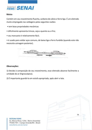 56
Básico
Contém em seu revestimento fluorita, carbono de cálcio e ferro liga. É um eletrodo
muito empregado nas soldagens pelas seguintes razões:
• tem boas propriedades mecânicas
• dificilmente apresenta trincas, seja a quente ou a frio;
• seu manuseio é relativamente fácil;
• é usado para soldar aços comuns, de baixa liga e ferro fundido (quando este não
necessita usinagem posterior).
Observações:
1) Devido à composição do seu revestimento, esse eletrodo absorve facilmente a
umidade do ar (higroscópico).
2) É importante guardá-lo em estufa apropriada, após abrir a lata.
 
