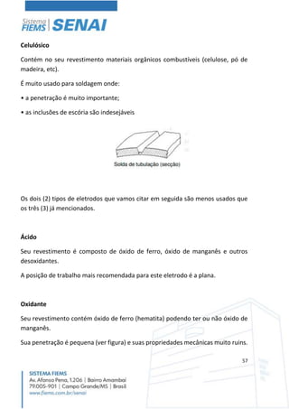 57
Celulósico
Contém no seu revestimento materiais orgânicos combustíveis (celulose, pó de
madeira, etc).
É muito usado para soldagem onde:
• a penetração é muito importante;
• as inclusões de escória são indesejáveis
Os dois (2) tipos de eletrodos que vamos citar em seguida são menos usados que
os três (3) já mencionados.
Ácido
Seu revestimento é composto de óxido de ferro, óxido de manganês e outros
desoxidantes.
A posição de trabalho mais recomendada para este eletrodo é a plana.
Oxidante
Seu revestimento contém óxido de ferro (hematita) podendo ter ou não óxido de
manganês.
Sua penetração é pequena (ver figura) e suas propriedades mecânicas muito ruins.
 