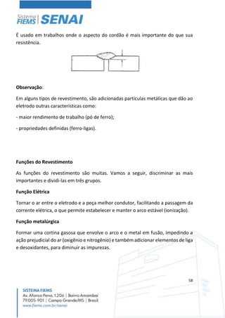 58
É usado em trabalhos onde o aspecto do cordão é mais importante do que sua
resistência.
Observação:
Em alguns tipos de revestimento, são adicionadas partículas metálicas que dão ao
eletrodo outras características como:
- maior rendimento de trabalho (pó de ferro);
- propriedades definidas (ferro-ligas).
Funções do Revestimento
As funções do revestimento são muitas. Vamos a seguir, discriminar as mais
importantes e dividi-las em três grupos.
Função Elétrica
Tornar o ar entre o eletrodo e a peça melhor condutor, facilitando a passagem da
corrente elétrica, o que permite estabelecer e manter o arco estável (ionização).
Função metalúrgica
Formar uma cortina gasosa que envolve o arco e o metal em fusão, impedindo a
ação prejudicial do ar (oxigênio e nitrogênio) e também adicionar elementos de liga
e desoxidantes, para diminuir as impurezas.
 