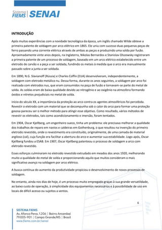 6
INTRODUÇÃO
Após muitas experiências com a novidade tecnológica da época, um inglês chamado Wilde obteve a
primeira patente de soldagem por arco elétrico em 1865. Ele uniu com sucesso duas pequenas peças de
ferro passando uma corrente elétrica através de ambas as peças e produzindo uma solda por fusão.
Aproximadamente vinte anos depois, na Inglaterra, Nikolas Bernardos e Stanislav Olszewsky registraram
a primeira patente de um processo de soldagem, baseado em um arco elétrico estabelecido entre um
eletrodo de carvão e a peça a ser soldada, fundindo os metais à medida que o arco era manualmente
passado sobre a junta a ser soldada.
Em 1890, N.G. Slavianoff (Rússia) e Charles Coffin (EUA) desenvolveram, independentemente, a
soldagem com eletrodo metálico nu. Dessa forma, durante os anos seguintes, a soldagem por arco foi
realizada com eletrodos nus, que eram consumidos na poça de fusão e tornavam-se parte do metal de
solda. As soldas eram de baixa qualidade devido ao nitrogênio e ao oxigênio na atmosfera formando
óxidos e nitretos prejudiciais no metal de solda.
início do século XX, a importância da proteção ao arco contra os agentes atmosféricos foi percebida.
Revestir o eletrodo com um material que se decompunha sob o calor do arco para formar uma proteção
gasosa pareceu ser o melhor método para atingir esse objetivo. Como resultado, vários métodos de
revestir os eletrodos, tais como acondicionamento e imersão, foram tentados.
Em 1904, Oscar Kjellberg, um engenheiro sueco, tinha um problema: ele precisava melhorar a qualidade
dos trabalhos de reparo em navios e caldeiras em Gothenburg, o que resultou na invenção do primeiro
eletrodo revestido, onde o revestimento era constituído, originalmente, de uma camada de material
argiloso (cal), cuja função era facilitar a abertura do arco e aumentar sua estabilidade. Logo após, Oscar
Kjellberg fundou a ESAB. Em 1907, Oscar Kjellberg patenteou o processo de soldagem a arco com
eletrodo revestido.
Esses esforços culminaram no eletrodo revestido extrudado em meados dos anos 1920, melhorando
muito a qualidade do metal de solda e proporcionando aquilo que muitos consideram o mais
significativo avanço na soldagem por arco elétrico.
A busca contínua do aumento da produtividade propiciou o desenvolvimento de novos processos de
soldagem.
No entanto, ainda nos dias de hoje, é um processo muito empregado graças à sua grande versatilidade,
ao baixo custo de operação, à simplicidade dos equipamentos necessários e à possibilidade de uso em
locais de difícil acesso ou sujeitos a ventos.
 