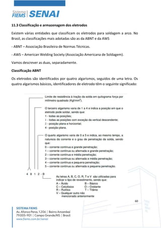 60
11.3 Classificação e armazenagem dos eletrodos
Existem várias entidades que classificam os eletrodos para soldagem a arco. No
Brasil, as classificações mais adotadas são as da ABNT e da AWS
- ABNT – Associação Brasileira de Normas Técnicas.
- AWS – American Welding Society (Associação Americana de Soldagem).
Vamos descrever as duas, separadamente.
Classificação ABNT
Os eletrodos são identificados por quatro algarismos, seguidos de uma letra. Os
quatro algarismos básicos, identificadores de eletrodo têm o seguinte significado:
 