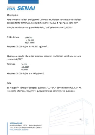 66
Observação:
Para converter lb/pol² em kgf/mm² , deve-se multiplicar a quantidade de lb/pol²
pela constante 0,0007031. Exemplo: Converter 70.000 lb / pol² para kgf / mm².
Solução: multiplica-se a quantidade de lb / pol² pela constante 0,0007031.
Então, temos:
Resposta: 70.000 lb/pol 2 = 49.217 kgf/mm² .
Quando o cálculo não exige precisão podemos multiplicar simplesmente pela
constante 0,0007.
Teremos:
Resposta: 70.000 lb/pol 2 ≅ 49 kgf/mm 2.
Nota
psi = lb/pol² = libras por polegada quadrada. CC = DC = corrente contínua. CA = AC
= corrente alternada. Kgf/mm² = quilograma força por milímetro quadrado.
 
