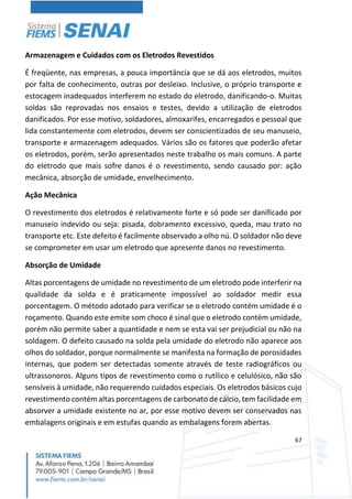 67
Armazenagem e Cuidados com os Eletrodos Revestidos
É freqüente, nas empresas, a pouca importância que se dá aos eletrodos, muitos
por falta de conhecimento, outras por desleixo. Inclusive, o próprio transporte e
estocagem inadequados interferem no estado do eletrodo, danificando-o. Muitas
soldas são reprovadas nos ensaios e testes, devido a utilização de eletrodos
danificados. Por esse motivo, soldadores, almoxarifes, encarregados e pessoal que
lida constantemente com eletrodos, devem ser conscientizados de seu manuseio,
transporte e armazenagem adequados. Vários são os fatores que poderão afetar
os eletrodos, porém, serão apresentados neste trabalho os mais comuns. A parte
do eletrodo que mais sofre danos é o revestimento, sendo causado por: ação
mecânica, absorção de umidade, envelhecimento.
Ação Mecânica
O revestimento dos eletrodos é relativamente forte e só pode ser danificado por
manuseio indevido ou seja: pisada, dobramento excessivo, queda, mau trato no
transporte etc. Este defeito é facilmente observado a olho nú. O soldador não deve
se comprometer em usar um eletrodo que apresente danos no revestimento.
Absorção de Umidade
Altas porcentagens de umidade no revestimento de um eletrodo pode interferir na
qualidade da solda e é praticamente impossível ao soldador medir essa
porcentagem. O método adotado para verificar se o eletrodo contém umidade é o
roçamento. Quando este emite som choco é sinal que o eletrodo contém umidade,
porém não permite saber a quantidade e nem se esta vai ser prejudicial ou não na
soldagem. O defeito causado na solda pela umidade do eletrodo não aparece aos
olhos do soldador, porque normalmente se manifesta na formação de porosidades
internas, que podem ser detectadas somente através de teste radiográficos ou
ultrassonoros. Alguns tipos de revestimento como o rutílico e celulósico, não são
sensíveis à umidade, não requerendo cuidados especiais. Os eletrodos básicos cujo
revestimento contém altas porcentagens de carbonato de cálcio, tem facilidade em
absorver a umidade existente no ar, por esse motivo devem ser conservados nas
embalagens originais e em estufas quando as embalagens forem abertas.
 