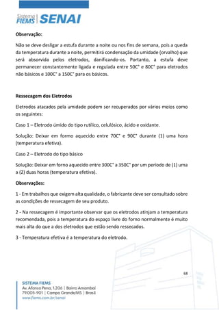 68
Observação:
Não se deve desligar a estufa durante a noite ou nos fins de semana, pois a queda
da temperatura durante a noite, permitirá condensação da umidade (orvalho) que
será absorvida pelos eletrodos, danificando-os. Portanto, a estufa deve
permanecer constantemente ligada e regulada entre 50C° e 80C° para eletrodos
não básicos e 100C° a 150C° para os básicos.
Ressecagem dos Eletrodos
Eletrodos atacados pela umidade podem ser recuperados por vários meios como
os seguintes:
Caso 1 – Eletrodo úmido do tipo rutílico, celulósico, ácido e oxidante.
Solução: Deixar em formo aquecido entre 70C° e 90C° durante (1) uma hora
(temperatura efetiva).
Caso 2 – Eletrodo do tipo básico
Solução: Deixar em forno aquecido entre 300C° a 350C° por um período de (1) uma
a (2) duas horas (temperatura efetiva).
Observações:
1 - Em trabalhos que exigem alta qualidade, o fabricante deve ser consultado sobre
as condições de ressecagem de seu produto.
2 - Na ressecagem é importante observar que os eletrodos atinjam a temperatura
recomendada, pois a temperatura do espaço livre do forno normalmente é muito
mais alta do que a dos eletrodos que estão sendo ressecados.
3 - Temperatura efetiva é a temperatura do eletrodo.
 