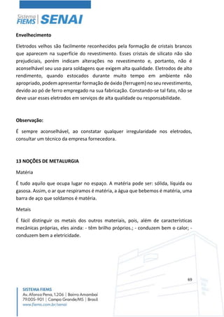 69
Envelhecimento
Eletrodos velhos são facilmente reconhecidos pela formação de cristais brancos
que aparecem na superfície do revestimento. Esses cristais de silicato não são
prejudiciais, porém indicam alterações no revestimento e, portanto, não é
aconselhável seu uso para soldagens que exigem alta qualidade. Eletrodos de alto
rendimento, quando estocados durante muito tempo em ambiente não
apropriado, podem apresentar formação de óxido (ferrugem) no seu revestimento,
devido ao pó de ferro empregado na sua fabricação. Constando-se tal fato, não se
deve usar esses eletrodos em serviços de alta qualidade ou responsabilidade.
Observação:
É sempre aconselhável, ao constatar qualquer irregularidade nos eletrodos,
consultar um técnico da empresa fornecedora.
13 NOÇÕES DE METALURGIA
Matéria
É tudo aquilo que ocupa lugar no espaço. A matéria pode ser: sólida, líquida ou
gasosa. Assim, o ar que respiramos é matéria, a água que bebemos é matéria, uma
barra de aço que soldamos é matéria.
Metais
É fácil distinguir os metais dos outros materiais, pois, além de características
mecânicas próprias, eles ainda: - têm brilho próprios.; - conduzem bem o calor; -
conduzem bem a eletricidade.
 
