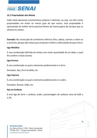 70
13.1 Propriedades dos Metais
Cada metal apresenta características próprias e distintas, ou seja, uns têm certas
propriedades em maior ou menor grau do que outros. Esta propriedade é
aproveitada da melhor forma possível dentro da imensa gama de serviços que se
utilizam os metais.
Exemplo: Na construção de condutores elétricos (fios, cabos), usamos o cobre ou
o alumínio, porque são metais que conduzem melhor a eletricidade do que o ferro.
Liga Metálica
É uma combinação definida de metais com maior quantidade de um deles, o qual
lhe confere o título (nome).
Liga Ferrosa
É uma combinação na qual o elemento predominante é o ferro.
Exemplos: Aço, ferro fundido, etc
Liga Cuprosa
É uma combinação na qual o elemento predominante é o cobre.
Exemplos: Bronze, latão, etc.
Aço ao Carbono
É uma liga de ferro + carbono, onde a porcentagem do carbono varia de 0,05 a
1,7%.
 
