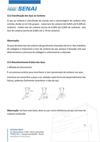 71
13.2 Classificação dos Aços ao Carbono
O aço ao carbono é classificado de acordo com a porcentagem de carbono nele
contida, divide-se em três grupos: - baixo teor de carbono (de 0,05% até 0,30% de
carbono) - médio teor de carbono (acima de 0,30% até 0,60% de carbono) - alto
teor de carbono (acima de 0,60% até 1,7% de carbono)
Observação:
Os aços de baixo teor de carbono são geralmente chamados de ferro. Nos trabalhos
de soldagem é importante o teor de carbono do aço, porque é baseado nele que
determinamos o processo de soldagem e selecionamos o eletrodo.
13.3 Reconhecimento Prático dos Aços
• Método do faiscamento
É um processo prático para reconhecer o teor aproximado de carbono nos aços.
Constitue em esmerilhar a peça a ser soldada e pela forma do desprendimento das
faíscas, podemos facilmente reconhecer o tipo de aço.
Observação: Ao fazer este teste, deve-se usar como referência um aço com teor de
carbono conhecido.
 
