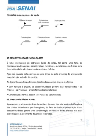 78
Símbolos suplementares de solda
15 DESCONTINUIDADE EM SOLDAGEM
É uma interrupção da estrutura típica da solda, tal como uma falta de
homogeneidade nas suas características mecânicas, metalúrgicas ou físicas. Uma
descontinuidade não é necessariamente um defeito
Pode ser causada pela abertura de uma trinca ou pela presença de um segundo
material: gás, inclusão de escória.
As descontinuidades podem ser classificadas quanto à origem e a forma.
• Com relação à origem, as descontinuidades podem estar relacionadas – ao
Projeto – ao Processo – a transformações Metalúrgicas
• Com relação à forma, podem ser: Planas ou volumétricas
15.1 Descontinuidades Planas
Apresentam praticamente duas dimensões: é o caso das trincas de solidificação e
das trincas introduzidas por hidrogênio, da falta de fusão e penetração. Essas
descontinuidades geram uma concentração de tensão muito elevada nas suas
extremidades e geralmente devem ser reparadas.
 