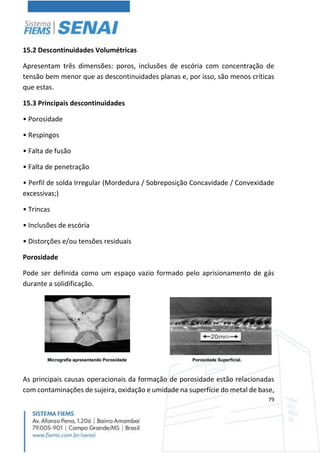 79
15.2 Descontinuidades Volumétricas
Apresentam três dimensões: poros, inclusões de escória com concentração de
tensão bem menor que as descontinuidades planas e, por isso, são menos críticas
que estas.
15.3 Principais descontinuidades
• Porosidade
• Respingos
• Falta de fusão
• Falta de penetração
• Perfil de solda Irregular (Mordedura / Sobreposição Concavidade / Convexidade
excessivas;)
• Trincas
• Inclusões de escória
• Distorções e/ou tensões residuais
Porosidade
Pode ser definida como um espaço vazio formado pelo aprisionamento de gás
durante a solidificação.
As principais causas operacionais da formação de porosidade estão relacionadas
com contaminações de sujeira, oxidação e umidade na superfície do metal de base,
 