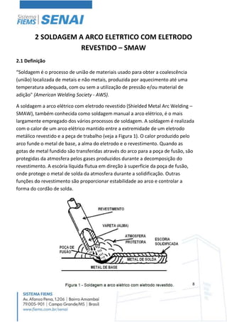 8
2 SOLDAGEM A ARCO ELETRTICO COM ELETRODO
REVESTIDO – SMAW
2.1 Definição
“Soldagem é o processo de união de materiais usado para obter a coalescência
(união) localizada de metais e não metais, produzida por aquecimento até uma
temperatura adequada, com ou sem a utilização de pressão e/ou material de
adição" (American Welding Society - AWS).
A soldagem a arco elétrico com eletrodo revestido (Shielded Metal Arc Welding –
SMAW), também conhecida como soldagem manual a arco elétrico, é o mais
largamente empregado dos vários processos de soldagem. A soldagem é realizada
com o calor de um arco elétrico mantido entre a extremidade de um eletrodo
metálico revestido e a peça de trabalho (veja a Figura 1). O calor produzido pelo
arco funde o metal de base, a alma do eletrodo e o revestimento. Quando as
gotas de metal fundido são transferidas através do arco para a poça de fusão, são
protegidas da atmosfera pelos gases produzidos durante a decomposição do
revestimento. A escória líquida flutua em direção à superfície da poça de fusão,
onde protege o metal de solda da atmosfera durante a solidificação. Outras
funções do revestimento são proporcionar estabilidade ao arco e controlar a
forma do cordão de solda.
 