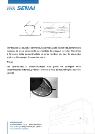 82
Mordeduras são causadas por manipulação inadequada do eletrodo, comprimento
excessivo do arco e por corrente ou velocidade de soldagem elevadas. A tendência
à formação desta descontinuidade depende também do tipo de consumível
(eletrodo, fluxo ou gás de proteção) usado.
Trincas
São consideradas as descontinuidades mais graves em soldagem, fortes
concentradores de tensão, podendo favorecer o início de fratura frágil na estrutura
soldada.
 