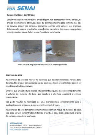 84
Descontinuidades Combinadas
Geralmente as descontinuidades em soldagem, não aparecem de forma isolada, na
pratica e comumente observada duas ou até mais imperfeições combinadas, pois
os desvios podem ser sanados, corrigindo apenas uma variável do processo.
Solucionando a causa principal da imperfeição, na maioria dos casos, conseguimos
obter juntas isentas de falhas e com Qualidade satisfatória.
Abertura do arco
As aberturas de arco são marcas na estrutura que está sendo soldada fora da zona
de solda. São criadas pela descarga rápida acidental de um arco elétrico e podem ter
grandes resultados negativos.
Uma vez que uma abertura de arco é tipicamente pequena e acontece rapidamente,
o volume do material de base que recebeu a abertura aquecerá e esfriará
rapidamente.
Isso pode resultar na formação de uma microestrutura extremamente dura e
quebradiça que é propensa a o desenvolvimento de trincas.
As aberturas do arco também normalmente deixam um recuo no material de base.
Isso pode ser um concentrador de tensão e também pode tirar a espessura original
do material, reduzindo sua força.
 