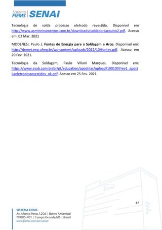 87
Tecnologia de solda processo eletrodo revestido. Disponível em
http://www.asmtreinamentos.com.br/downloads/soldador/arquivo2.pdf. Acesso
em: 02 Mar. 2021
MODENESI, Paulo J. Fontes de Energia para a Soldagem a Arco. Disponível em:
http://demet.eng.ufmg.br/wp-content/uploads/2012/10/fontes.pdf. Acesso em
20 Fev. 2021.
Tecnologia da Soldagem, Paulo Villani Marques. Disponível em:
https://www.esab.com.br/br/pt/education/apostilas/upload/1901097rev1_apost
ilaeletrodosrevestidos_ok.pdf. Acesso em 25 Fev. 2021.
 