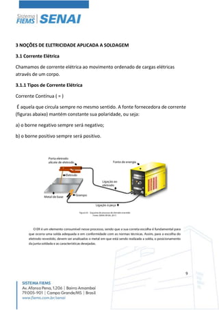 9
3 NOÇÕES DE ELETRICIDADE APLICADA A SOLDAGEM
3.1 Corrente Elétrica
Chamamos de corrente elétrica ao movimento ordenado de cargas elétricas
através de um corpo.
3.1.1 Tipos de Corrente Elétrica
Corrente Contínua ( = )
É aquela que circula sempre no mesmo sentido. A fonte fornecedora de corrente
(figuras abaixo) mantém constante sua polaridade, ou seja:
a) o borne negativo sempre será negativo;
b) o borne positivo sempre será positivo.
 