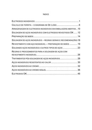 ÍNDICE


ELETRODOS INOXIDÁVEIS ........................................................................ 1
CÁLCULO DE FERRITA – O DIAGRAMA DE DE LONG .................................... 6
ARMAZENAGEM DE ELETRODOS INOXIDÁVEIS EM EMBALAGENS ABERTAS .. 10
SOLDAGEM DE AÇOS INOXIDÁVEIS COM ELETRODOS REVESTIDOS OK ...... 12
PREPARAÇÃO DE BISÉIS......................................................................... 14
SOLDAGEM DE AÇOS INOXIDÁVEIS – REGRAS GERAIS E RECOMENDAÇÕES 18
REVESTIMENTO COM AÇO INOXIDÁVEL – PREPARAÇÃO DE BISÉIS ............. 19
SOLDANDO AÇOS INOXIDÁVEIS A OUTROS TIPOS DE AÇOS ........................ 23
REGRAS E PROCEDIMENTOS PARA A SOLDAGEM DE AÇOS COM
REVESTIMENTO INOXIDÁVEL ................................................................... 26

TRATAMENTOS PÓS-SOLDAGEM DE AÇOS INOXIDÁVEIS............................. 28
AÇOS INOXIDÁVEIS RESISTENTES AO CALOR ........................................... 30
AÇOS INOXIDÁVEIS AO CROMO ............................................................... 32
AÇOS INOXIDÁVEIS AO CROMO-NÍQUEL ................................................... 36
ELETRODOS OK.................................................................................... 45
 
