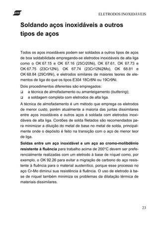 ELETRODOS INOXIDÁVEIS


Soldando aços inoxidáveis a outros
tipos de aços

Todos os aços inoxidáveis podem ser soldados a outros tipos de aços
de boa soldabilidade empregando-se eletrodos inoxidáveis de alta liga
como o OK 67.15 e OK 67.16 (25Cr20Ni), OK 67.61, OK 67.73 e
OK 67.75 (23Cr12Ni), OK 67.74 (23Cr12Ni2Mo), OK 68.81 e
OK 68.84 (29Cr9Ni), e eletrodos similares de maiores teores de ele-
mentos de liga do que os tipos E304 18Cr8Ni ou 19Cr9Ni.
Dois procedimentos diferentes são empregados:
q   a técnica de almofadamento ou amanteigamento (buttering);
q   a soldagem completa com eletrodos de alta liga.
A técnica de almofadamento é um método que emprega os eletrodos
de menor custo, porém atualmente a maioria das juntas dissimilares
entre aços inoxidáveis e outros aços é soldada com eletrodos inoxi-
dáveis de alta liga. Cordões de solda filetados são recomendados pa-
ra minimizar a diluição do metal de base no metal de solda, principal-
mente onde o depósito é feito na transição com o aço de menor teor
de liga.
Soldas entre um aço inoxidável e um aço ao cromo-molibdênio
resistente à fluência para trabalho acima de 200°C devem ser prefe-
rencialmente realizadas com um eletrodo à base de níquel como, por
exemplo, o OK 92.26 para evitar a migração de carbono do aço resis-
tente à fluência para o material austenítico, porque esse processo no
aço Cr-Mo diminui sua resistência à fluência. O uso de eletrodo à ba-
se de níquel também minimiza os problemas da dilatação térmica de
materiais dissimilares.




                                                                         23
 