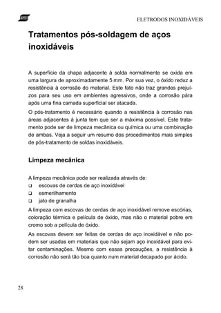 ELETRODOS INOXIDÁVEIS


     Tratamentos pós-soldagem de aços
     inoxidáveis

     A superfície da chapa adjacente à solda normalmente se oxida em
     uma largura de aproximadamente 5 mm. Por sua vez, o óxido reduz a
     resistência à corrosão do material. Este fato não traz grandes prejuí-
     zos para seu uso em ambientes agressivos, onde a corrosão pára
     após uma fina camada superficial ser atacada.
     O pós-tratamento é necessário quando a resistência à corrosão nas
     áreas adjacentes à junta tem que ser a máxima possível. Este trata-
     mento pode ser de limpeza mecânica ou química ou uma combinação
     de ambas. Veja a seguir um resumo dos procedimentos mais simples
     de pós-tratamento de soldas inoxidáveis.


     Limpeza mecânica

     A limpeza mecânica pode ser realizada através de:
     q    escovas de cerdas de aço inoxidável
     q    esmerilhamento
     q    jato de granalha
     A limpeza com escovas de cerdas de aço inoxidável remove escórias,
     coloração térmica e película de óxido, mas não o material pobre em
     cromo sob a película de óxido.
     As escovas devem ser feitas de cerdas de aço inoxidável e não po-
     dem ser usadas em materiais que não sejam aço inoxidável para evi-
     tar contaminações. Mesmo com essas precauções, a resistência à
     corrosão não será tão boa quanto num material decapado por ácido.




28
 