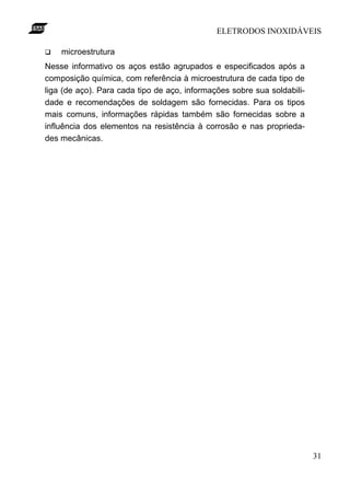ELETRODOS INOXIDÁVEIS

q   microestrutura
Nesse informativo os aços estão agrupados e especificados após a
composição química, com referência à microestrutura de cada tipo de
liga (de aço). Para cada tipo de aço, informações sobre sua soldabili-
dade e recomendações de soldagem são fornecidas. Para os tipos
mais comuns, informações rápidas também são fornecidas sobre a
influência dos elementos na resistência à corrosão e nas proprieda-
des mecânicas.




                                                                         31
 
