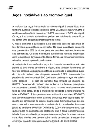 ELETRODOS INOXIDÁVEIS


     Aços inoxidáveis ao cromo-níquel

     A maioria dos aços inoxidáveis ao cromo-níquel é austenítica, mas
     também austeno-ferríticos (duplex) como 25Cr5Ni e 25Cr5Ni1,5Mo e
     austeno-martensíticos contendo 13-16% de cromo e 5-6% de níquel.
     Os aços inoxidáveis austeníticos podem ser totalmente austeníticos
     ou conter uma pequena porcentagem de ferrita.
     O níquel aumenta a ductilidade e, no caso dos tipos de ligas mais al-
     tas, também a resistência à corrosão. Os aços inoxidáveis austeníti-
     cos que contêm 25% de níquel possuem uma boa resistência à corro-
     são sob tensão. Os aços inoxidáveis austeníticos não são magnéticos
     nem temperáveis termicamente. Desta forma, as zonas termicamente
     afetadas desses aços não endurecem.
     A resistência à corrosão dos aços inoxidáveis austeníticos não de-
     pende só dos teores de cromo e níquel, mas também fortemente do
     teor de carbono. A máxima resistência à corrosão é alcançada quan-
     do o teor de carbono não ultrapassa cerca de 0,02%. Na maioria dos
     padrões de aço inoxidável ELC (extra-low carbon) — aços de baixís-
     simo carbono — o teor de carbono fica limitado ao máximo de
     0,030%. Se o teor de carbono não for baixo o suficiente, precipitam-
     se carbonetos contendo 60-70% de cromo na zona termicamente afe-
     tada de uma solda, onde o material foi aquecido a temperaturas na
     faixa 450-900°C. A temperatura mais crítica fica na faixa 500-800°C
     (até aproximadamente 5 mm da linha de fusão). Por causa desta for-
     mação de carbonetos de cromo, ocorre uma diminuição local de cro-
     mo, o que reduz enormemente a resistência à corrosão das áreas su-
     jeitas ao ambiente corrosivo. O limite de 0,05% de carbono evita, sob
     quase todas as condições de soldagem, que a zona termicamente a-
     fetada fique sensitizada, principalmente em seções de menor espes-
     sura. Para soldas que devem sofrer alívio de tensões, é necessário
     empregar aços de baixíssimo carbono (grau ELC, C ≤ 0.030%).

36
 