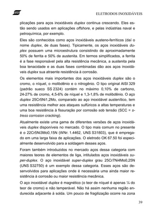ELETRODOS INOXIDÁVEIS

plicações para aços inoxidáveis duplex continua crescendo. Eles es-
tão sendo usados em aplicações offshore, e pelas indústrias naval e
petroquímica, por exemplo.
Eles são conhecidos como aços inoxidáveis austeno-ferríticos (daí o
nome duplex, de duas fases). Tipicamente, os aços inoxidáveis du-
plex possuem uma microestrutura consistindo de aproximadamente
50% de ferrita e 50% de austenita. Em termos simplificados, a ferrita
é a fase responsável pela alta resistência mecânica, a austenita pela
boa tenacidade e as duas fases combinadas dão aos aços inoxidá-
veis duplex sua atraente resistência à corrosão.
Os elementos mais importantes dos aços inoxidáveis duplex são o
cromo, o níquel, o molibdênio e o nitrogênio. O tipo original AISI 329
(padrão sueco SS 2324) contém no máximo 0,10% de carbono,
24-27% de cromo, 4,5-6% de níquel e 1,3-1,8% de molibdênio. O aço
duplex 25Cr5Ni1,2Mo, comparado ao aço inoxidável austenítico, tem
uma resistência melhor aos ataques sulfúricos a altas temperaturas e
uma boa resistência à fissuração por corrosão sob tensão (SCC = s-
tress corrosion cracking).
Atualmente existe uma gama de diferentes versões de aços inoxidá-
veis duplex disponíveis no mercado. O tipo mais comum no presente
é o 22Cr5Ni3Mo0,15N (WNr. 1.4462, UNS S31803), que é emprega-
do em uma larga faixa de aplicações. O eletrodo OK 67.50 foi especi-
almente desenvolvido para a soldagem desses aços.
Foram também introduzidos no mercado aços dessa categoria com
maiores teores de elementos de liga, intitulados aços inoxidáveis su-
per-duplex. O aço inoxidável super-duplex grau 25Cr7Ni4Mo0,25N
(UNS S32750) é um exemplo dessa categoria. Esses aços são de-
senvolvidos para aplicações onde é necessária uma ainda maior re-
sistência à corrosão ou maior resistência mecânica.
O aço inoxidável duplex é magnético (o teor de níquel é apenas ¼ do
teor de cromo) e não temperável. Não há assim nenhuma região en-
durecida adjacente à solda. Um pouco de fragilização ocorre na zona

                                                                         39
 