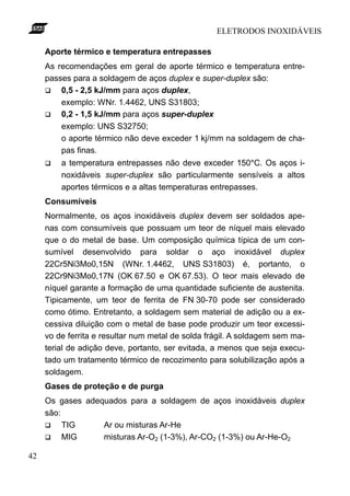 ELETRODOS INOXIDÁVEIS

     Aporte térmico e temperatura entrepasses
     As recomendações em geral de aporte térmico e temperatura entre-
     passes para a soldagem de aços duplex e super-duplex são:
     q   0,5 - 2,5 kJ/mm para aços duplex,
         exemplo: WNr. 1.4462, UNS S31803;
     q   0,2 - 1,5 kJ/mm para aços super-duplex
         exemplo: UNS S32750;
         o aporte térmico não deve exceder 1 kj/mm na soldagem de cha-
         pas finas.
     q   a temperatura entrepasses não deve exceder 150°C. Os aços i-
         noxidáveis super-duplex são particularmente sensíveis a altos
         aportes térmicos e a altas temperaturas entrepasses.
     Consumíveis
     Normalmente, os aços inoxidáveis duplex devem ser soldados ape-
     nas com consumíveis que possuam um teor de níquel mais elevado
     que o do metal de base. Um composição química típica de um con-
     sumível desenvolvido para soldar o aço inoxidável duplex
     22Cr5Ni3Mo0,15N (WNr. 1.4462, UNS S31803) é, portanto, o
     22Cr9Ni3Mo0,17N (OK 67.50 e OK 67.53). O teor mais elevado de
     níquel garante a formação de uma quantidade suficiente de austenita.
     Tipicamente, um teor de ferrita de FN 30-70 pode ser considerado
     como ótimo. Entretanto, a soldagem sem material de adição ou a ex-
     cessiva diluição com o metal de base pode produzir um teor excessi-
     vo de ferrita e resultar num metal de solda frágil. A soldagem sem ma-
     terial de adição deve, portanto, ser evitada, a menos que seja execu-
     tado um tratamento térmico de recozimento para solubilização após a
     soldagem.
     Gases de proteção e de purga
     Os gases adequados para a soldagem de aços inoxidáveis duplex
     são:
     q    TIG     Ar ou misturas Ar-He
     q    MIG     misturas Ar-O2 (1-3%), Ar-CO2 (1-3%) ou Ar-He-O2

42
 