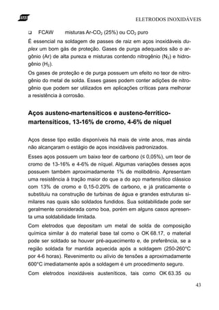 ELETRODOS INOXIDÁVEIS

q   FCAW       misturas Ar-CO2 (25%) ou CO2 puro
É essencial na soldagem de passes de raiz em aços inoxidáveis du-
plex um bom gás de proteção. Gases de purga adequados são o ar-
gônio (Ar) de alta pureza e misturas contendo nitrogênio (N2) e hidro-
gênio (H2).
Os gases de proteção e de purga possuem um efeito no teor de nitro-
gênio do metal de solda. Esses gases podem conter adições de nitro-
gênio que podem ser utilizados em aplicações críticas para melhorar
a resistência à corrosão.


Aços austeno-martensíticos e austeno-ferrítico-
martensíticos, 13-16% de cromo, 4-6% de níquel

Aços desse tipo estão disponíveis há mais de vinte anos, mas ainda
não alcançaram o estágio de aços inoxidáveis padronizados.
Esses aços possuem um baixo teor de carbono (≤ 0,05%), um teor de
cromo de 13-16% e 4-6% de níquel. Algumas variações desses aços
possuem também aproximadamente 1% de molibdênio. Apresentam
uma resistência à tração maior do que a do aço martensítico clássico
com 13% de cromo e 0,15-0.20% de carbono, e já praticamente o
substituiu na construção de turbinas de água e grandes estruturas si-
milares nas quais são soldados fundidos. Sua soldabilidade pode ser
geralmente considerada como boa, porém em alguns casos apresen-
ta uma soldabilidade limitada.
Com eletrodos que depositam um metal de solda de composição
química similar à do material base tal como o OK 68.17, o material
pode ser soldado se houver pré-aquecimento e, de preferência, se a
região soldada for mantida aquecida após a soldagem (250-260°C
por 4-6 horas). Revenimento ou alívio de tensões a aproximadamente
600°C imediatamente após a soldagem é um procedimento seguro.
Com eletrodos inoxidáveis austeníticos, tais como OK 63.35 ou

                                                                         43
 
