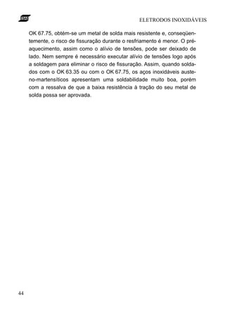 ELETRODOS INOXIDÁVEIS

     OK 67.75, obtém-se um metal de solda mais resistente e, conseqüen-
     temente, o risco de fissuração durante o resfriamento é menor. O pré-
     aquecimento, assim como o alívio de tensões, pode ser deixado de
     lado. Nem sempre é necessário executar alívio de tensões logo após
     a soldagem para eliminar o risco de fissuração. Assim, quando solda-
     dos com o OK 63.35 ou com o OK 67.75, os aços inoxidáveis auste-
     no-martensíticos apresentam uma soldabilidade muito boa, porém
     com a ressalva de que a baixa resistência à tração do seu metal de
     solda possa ser aprovada.




44
 