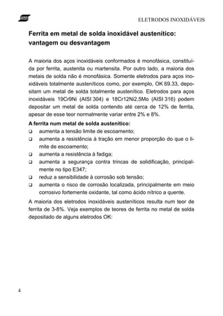 ELETRODOS INOXIDÁVEIS

    Ferrita em metal de solda inoxidável austenítico:
    vantagem ou desvantagem

    A maioria dos aços inoxidáveis conformados é monofásica, constituí-
    da por ferrita, austenita ou martensita. Por outro lado, a maioria dos
    metais de solda não é monofásica. Somente eletrodos para aços ino-
    xidáveis totalmente austeníticos como, por exemplo, OK 69.33, depo-
    sitam um metal de solda totalmente austenítico. Eletrodos para aços
    inoxidáveis 19Cr9Ni (AISI 304) e 18Cr12Ni2,5Mo (AISI 316) podem
    depositar um metal de solda contendo até cerca de 12% de ferrita,
    apesar de esse teor normalmente variar entre 2% e 8%.
    A ferrita num metal de solda austenítico:
    q   aumenta a tensão limite de escoamento;
    q   aumenta a resistência à tração em menor proporção do que o li-
        mite de escoamento;
    q   aumenta a resistência à fadiga;
    q   aumenta a segurança contra trincas de solidificação, principal-
        mente no tipo E347;
    q   reduz a sensibilidade à corrosão sob tensão;
    q   aumenta o risco de corrosão localizada, principalmente em meio
        corrosivo fortemente oxidante, tal como ácido nítrico a quente.
    A maioria dos eletrodos inoxidáveis austeníticos resulta num teor de
    ferrita de 3-8%. Veja exemplos de teores de ferrita no metal de solda
    depositado de alguns eletrodos OK:




4
 
