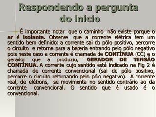 Respondendo a pergunta
           do inicio
      É importante notar que o caminho não existe porque o
ar é isolante. Observe que a corrente elétrica tem um
sentido bem definido: a corrente sai do pólo positivo, percorre
o circuito e retorna para a bateria entrando pelo pólo negativo
pois neste caso a corrente é chamada de CONTÍNUA (CC) e o
gerador que a produziu,            GERADOR DE TENSÃO
CONTÍNUA. A corrente cujo sentido está indicado na Fig 2 é
chamada de corrente convencional (sai do pólo positivo,
percorre o circuito retornando pelo pólo negativo). A corrente
real, de elétrons, se movimenta no sentido contrário ao da
corrente convencional. O sentido que é usado é o
convencional.
 
