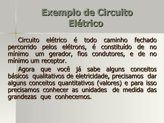 Exemplo de Circuito
               Elétrico
    Circuito elétrico é todo caminho fechado
percorrido pelos elétrons, é constituído de no
mínimo um gerador, fios condutores, e de no
mínimo um receptor.
    Agora que você já sabe alguns conceitos
básicos qualitativos de eletricidade, precisamos dar
alguns conceitos quantitativos (valores) e para isso
precisamos conhecer as unidades de medida das
grandezas que conhecemos.
 