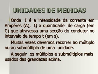 UNIDADES DE MEDIDAS
    Onde I é a intensidade da corrente em
Ampéres (A), Q a quantidade de carga (em
C) que atravessa uma secção do condutor no
intervalo de tempo t (em s).
    Muitas vezes devemos recorrer ao múltiplo
ou ao submúltiplo de uma unidade.
    A seguir os múltiplos e submúltiplos mais
usados das grandezas acima.
 