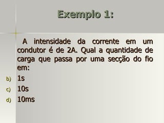 Exemplo 1:

       A intensidade da corrente em um
     condutor é de 2A. Qual a quantidade de
     carga que passa por uma secção do fio
     em:
b)   1s
c)   10s
d)   10ms
 