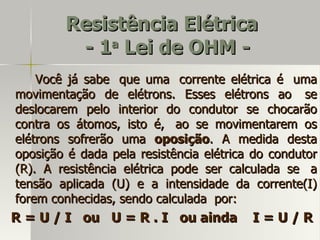Resistência Elétrica
         - 1 Lei de OHM -
            a


    Você já sabe que uma corrente elétrica é uma
movimentação de elétrons. Esses elétrons ao se
deslocarem pelo interior do condutor se chocarão
contra os átomos, isto é, ao se movimentarem os
elétrons sofrerão uma oposição. A medida desta
oposição é dada pela resistência elétrica do condutor
(R). A resistência elétrica pode ser calculada se a
tensão aplicada (U) e a intensidade da corrente(I)
forem conhecidas, sendo calculada por:
R = U / I ou U = R . I ou ainda          I=U/R
 