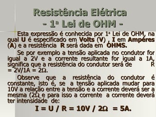 Resistência Elétrica
          - 1 Lei de OHM -
             a

    Esta expressão é conhecida por 1a Lei de OHM, na
qual U é especificado em Volts (V) , I em Ampéres
(A) e a resistência R será dada em OHMS.
    Se por exemplo a tensão aplicada no condutor for
igual a 2V e a corrente resultante for igual a 1A,
significa que a resistência do condutor será de      R
= 2V/1A = 2Ω.
    Observe que a resistência do condutor é
constante, isto é, se a tensão aplicada mudar para
10V a relação entre a tensão e a corrente deverá ser a
mesma (2Ω e para isso a corrente a corrente deverá
ter intensidade de:
          I = U / R = 10V / 2Ω = 5A.
 