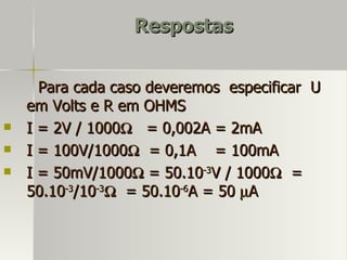 Respostas


      Para cada caso deveremos especificar U
    em Volts e R em OHMS
   I = 2V / 1000Ω = 0,002A = 2mA
   I = 100V/1000Ω = 0,1A = 100mA
   I = 50mV/1000Ω = 50.10-3V / 1000Ω =
    50.10-3/10-3Ω = 50.10-6A = 50 µA
 