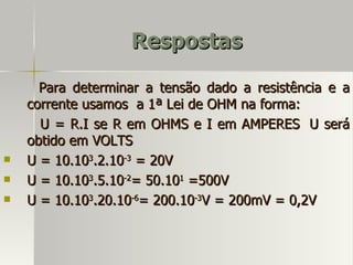 Respostas

      Para determinar a tensão dado a resistência e a
    corrente usamos a 1ª Lei de OHM na forma:
      U = R.I se R em OHMS e I em AMPERES U será
    obtido em VOLTS
   U = 10.103.2.10-3 = 20V
   U = 10.103.5.10-2= 50.101 =500V
   U = 10.103.20.10-6= 200.10-3V = 200mV = 0,2V
 