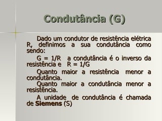 Condutância (G)
    Dado um condutor de resistência elétrica
R, definimos a sua condutância como
sendo:
    G = 1/R a condutância é o inverso da
resistência e R = 1/G
    Quanto maior a resistência menor a
condutância.
    Quanto maior a condutância menor a
resistência.
    A unidade de condutância é chamada
de Siemens (S)
 