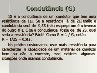 Condutância (G)
    1S é a condutância de um condutor que tem uma
resistência de 1Ω. Se a resistência é de 2Ω então a
condutância será de 0,5S (não esqueça um é o inverso
do outro !!!). E se a condutância fosse de de 2S, qual
seria a resistência? Fácil! Como R = 1 / G, então
R = 1/2S = 0,5Ω .
    Na prática costumamos usar mais resistência para
caracterizar a capacidade de um material de conduzir
bem ou não a corrente, mas existem algumas
situações onde usamos condutância.
 