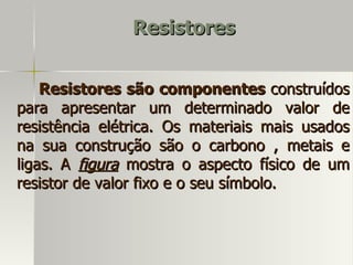 Resistores


    Resistores são componentes construídos
para apresentar um determinado valor de
resistência elétrica. Os materiais mais usados
na sua construção são o carbono , metais e
ligas. A figura mostra o aspecto físico de um
resistor de valor fixo e o seu símbolo.
 